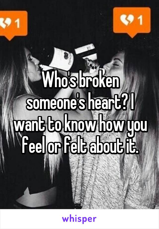 Who's broken someone's heart? I want to know how you feel or felt about it.