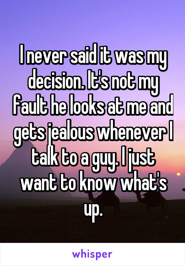 I never said it was my decision. It's not my fault he looks at me and gets jealous whenever I talk to a guy. I just want to know what's up.