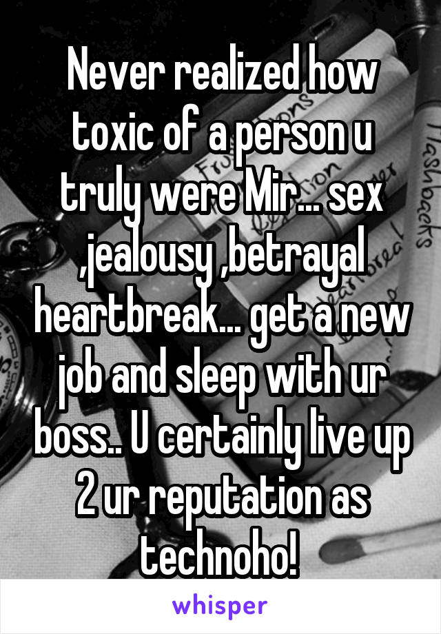 Never realized how toxic of a person u truly were Mir... sex ,jealousy ,betrayal heartbreak... get a new job and sleep with ur boss.. U certainly live up 2 ur reputation as technoho! 