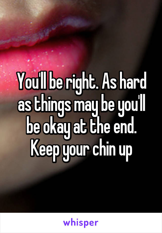 You'll be right. As hard as things may be you'll be okay at the end. Keep your chin up