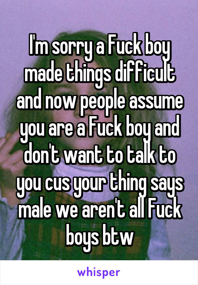 I'm sorry a Fuck boy made things difficult and now people assume you are a Fuck boy and don't want to talk to you cus your thing says male we aren't all Fuck boys btw