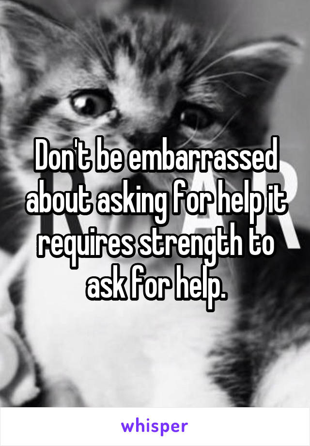 Don't be embarrassed about asking for help it requires strength to ask for help.