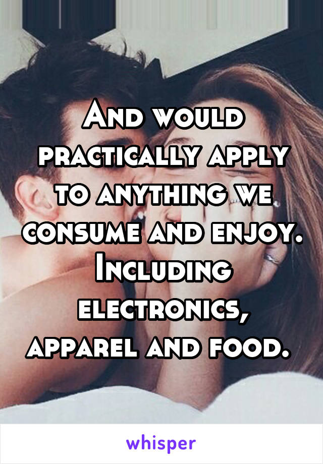 And would practically apply to anything we consume and enjoy. Including electronics, apparel and food. 