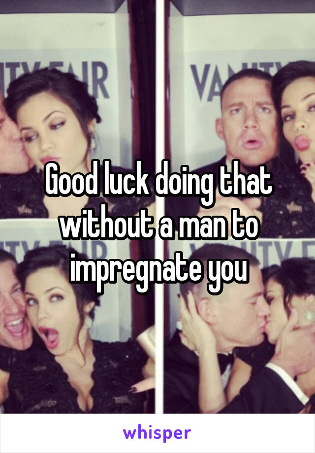 Good luck doing that without a man to impregnate you