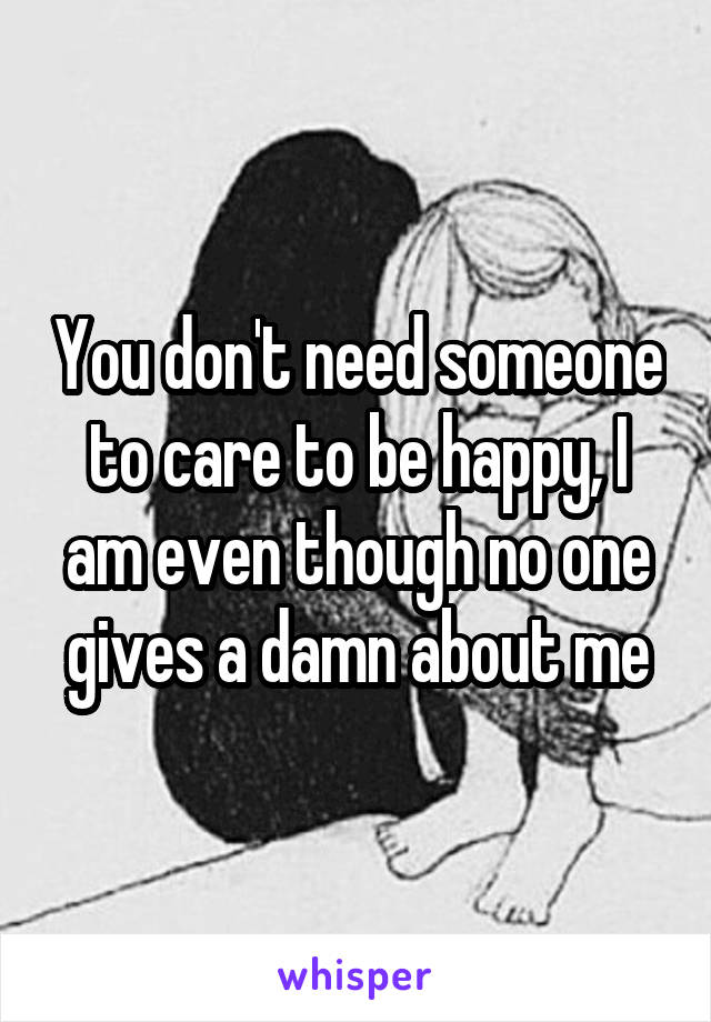 You don't need someone to care to be happy, I am even though no one gives a damn about me