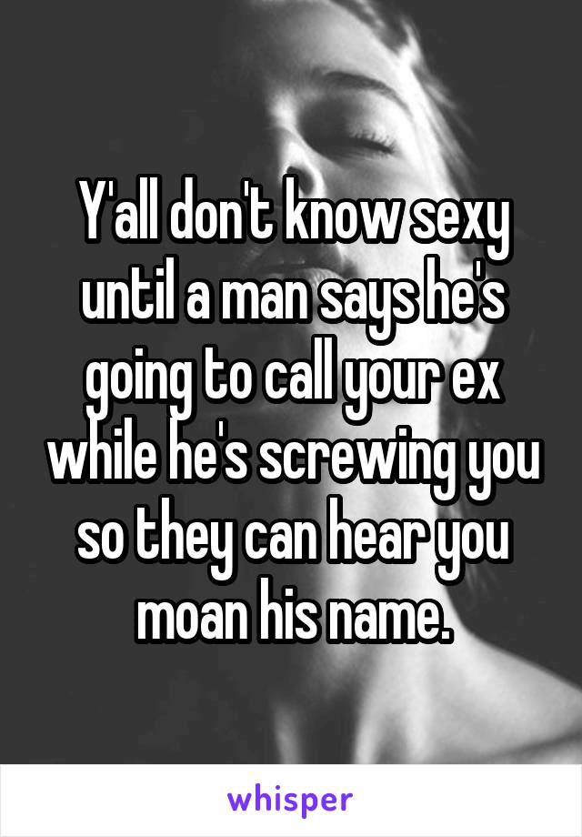 Y'all don't know sexy until a man says he's going to call your ex while he's screwing you so they can hear you moan his name.