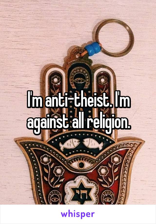 I'm anti-theist. I'm against all religion.
