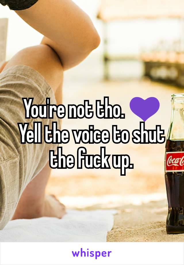 You're not tho. 💜 Yell the voice to shut the fuck up.