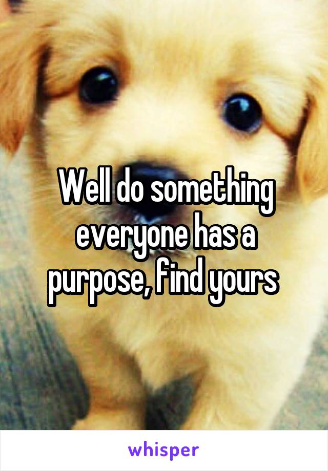 Well do something everyone has a purpose, find yours 