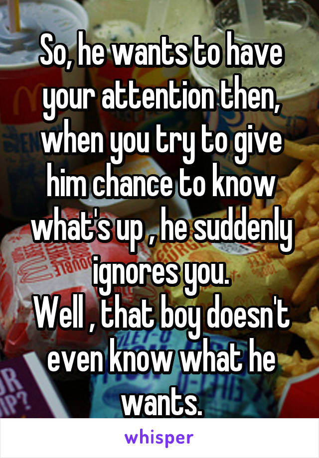 So, he wants to have your attention then, when you try to give him chance to know what's up , he suddenly ignores you.
Well , that boy doesn't even know what he wants.