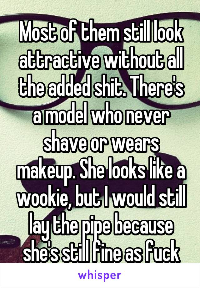 Most of them still look attractive without all the added shit. There's a model who never shave or wears makeup. She looks like a wookie, but I would still lay the pipe because she's still fine as fuck