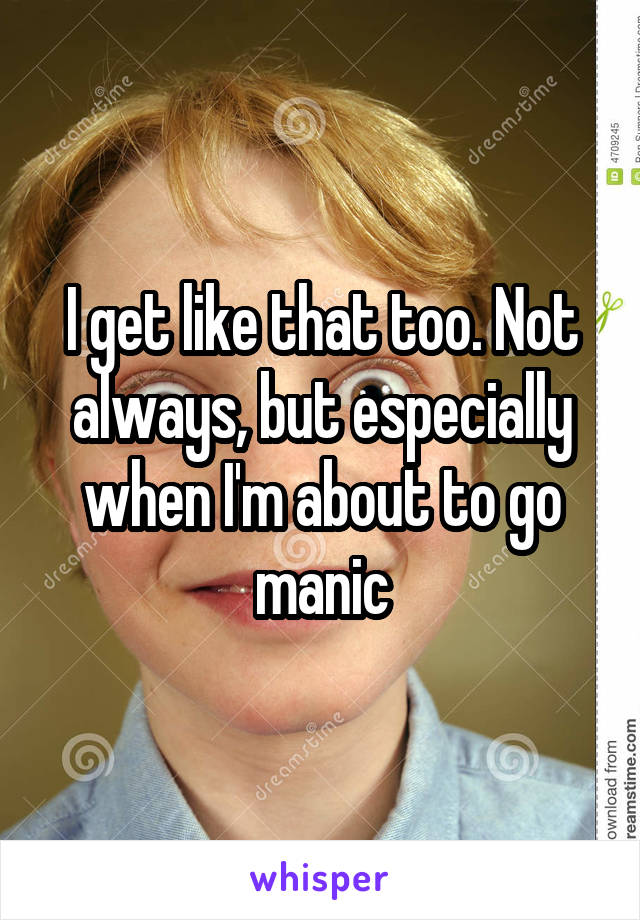 I get like that too. Not always, but especially when I'm about to go manic