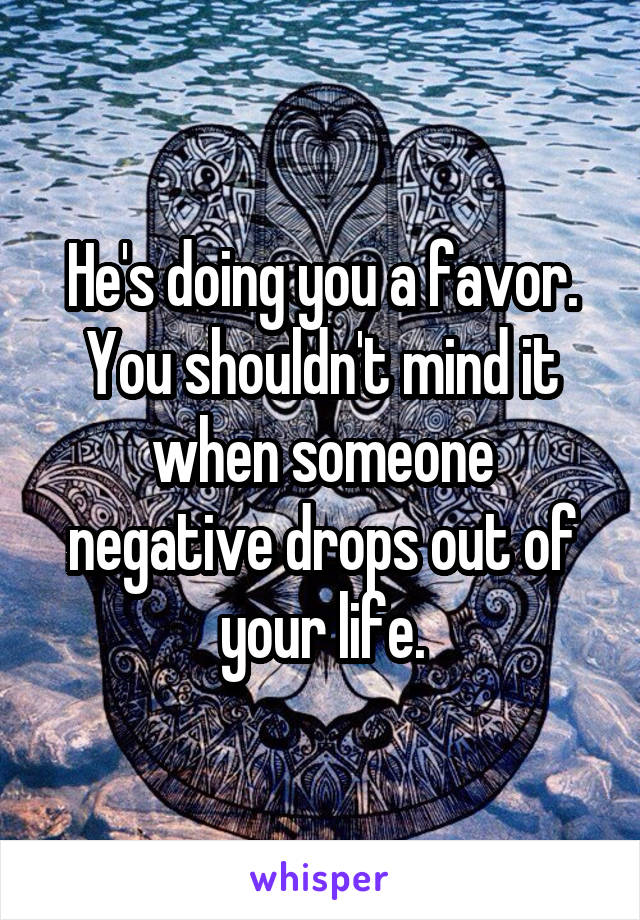 He's doing you a favor. You shouldn't mind it when someone negative drops out of your life.