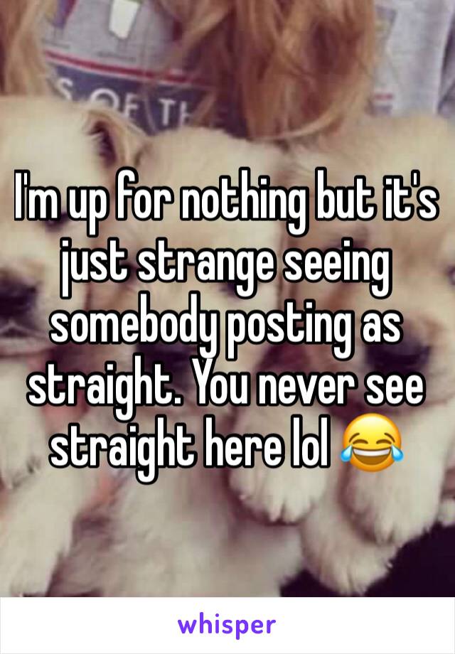 I'm up for nothing but it's just strange seeing somebody posting as straight. You never see straight here lol 😂 