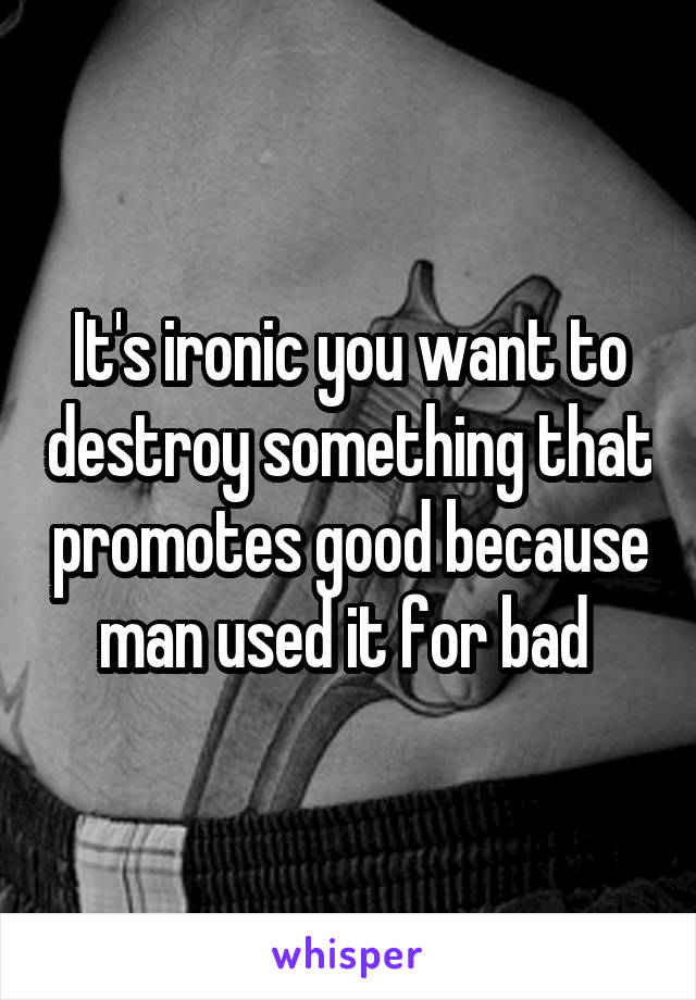 It's ironic you want to destroy something that promotes good because man used it for bad 