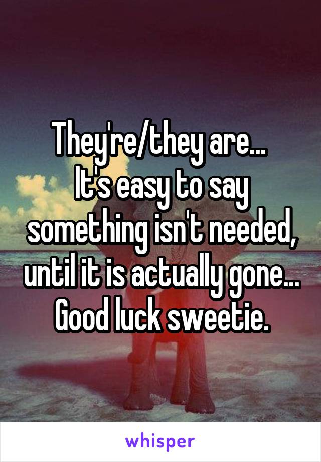 They're/they are... 
It's easy to say something isn't needed, until it is actually gone... Good luck sweetie.