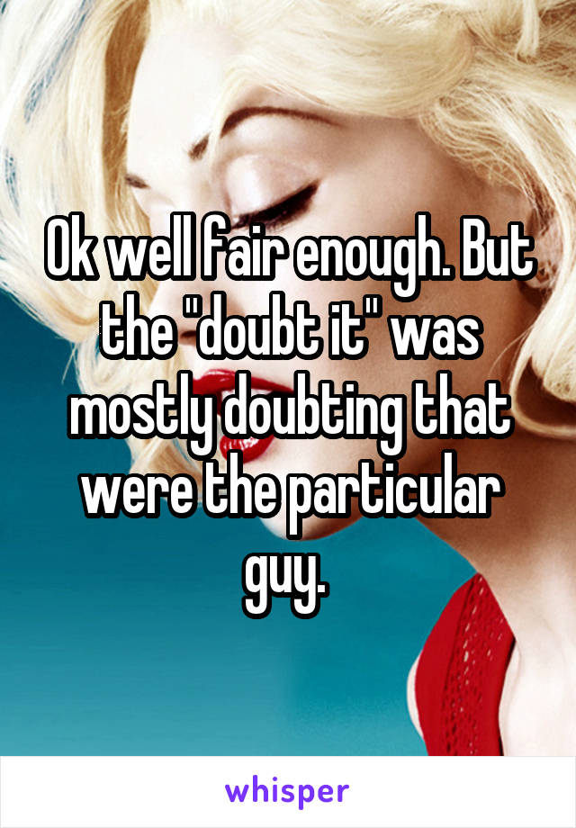 Ok well fair enough. But the "doubt it" was mostly doubting that were the particular guy. 