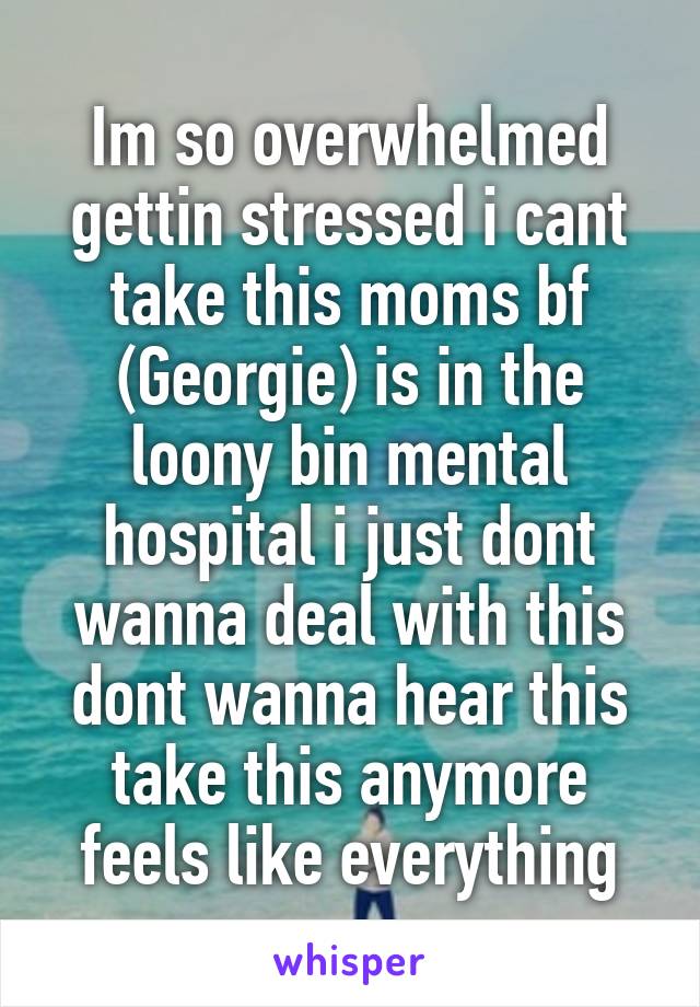 Im so overwhelmed gettin stressed i cant take this moms bf (Georgie) is in the loony bin mental hospital i just dont wanna deal with this dont wanna hear this take this anymore feels like everything