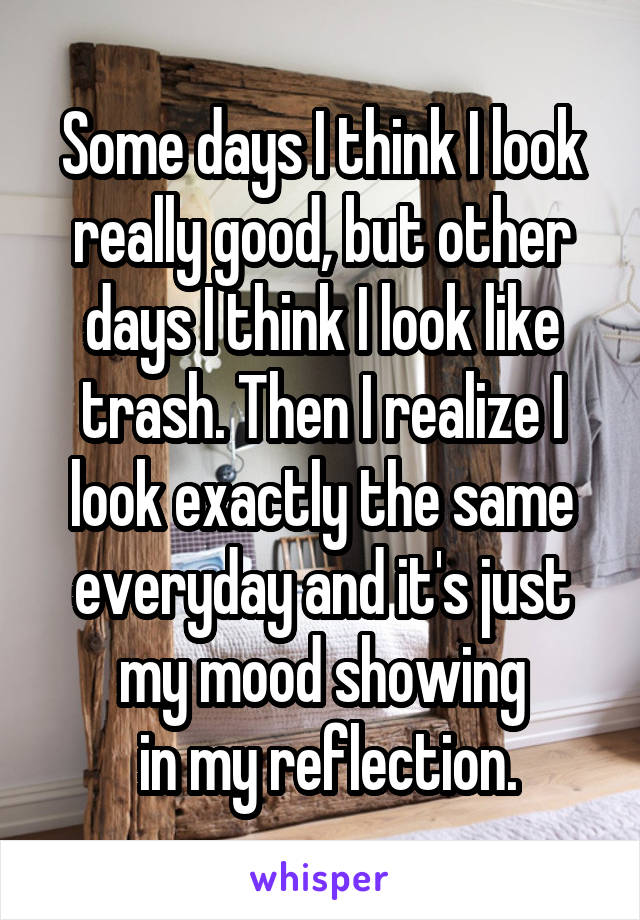 Some days I think I look really good, but other days I think I look like trash. Then I realize I look exactly the same everyday and it's just my mood showing
 in my reflection.