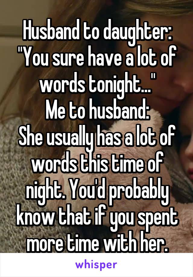 Husband to daughter:
"You sure have a lot of words tonight..."
Me to husband:
She usually has a lot of words this time of night. You'd probably know that if you spent more time with her.