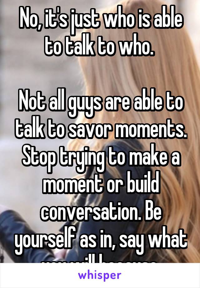 No, it's just who is able to talk to who. 

Not all guys are able to talk to savor moments. Stop trying to make a moment or build conversation. Be yourself as in, say what you will because.