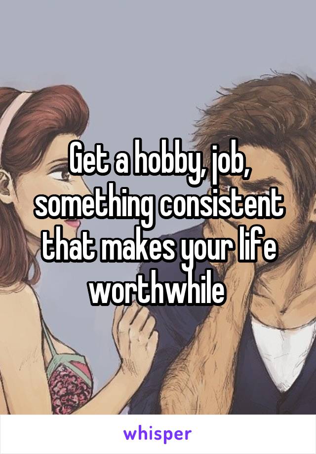 Get a hobby, job, something consistent that makes your life worthwhile 