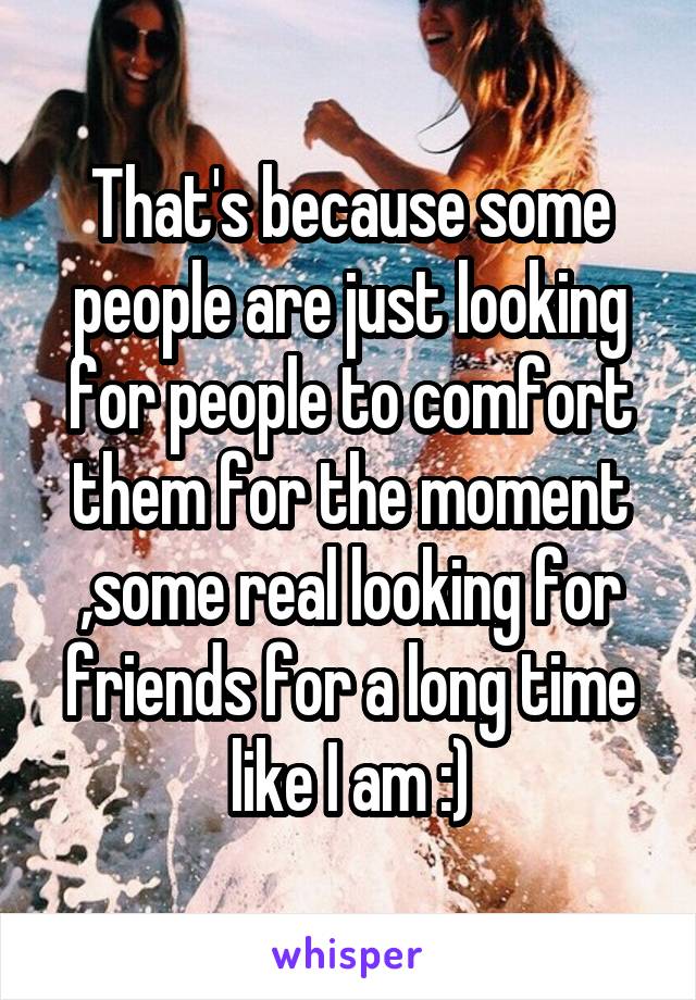 That's because some people are just looking for people to comfort them for the moment ,some real looking for friends for a long time like I am :)