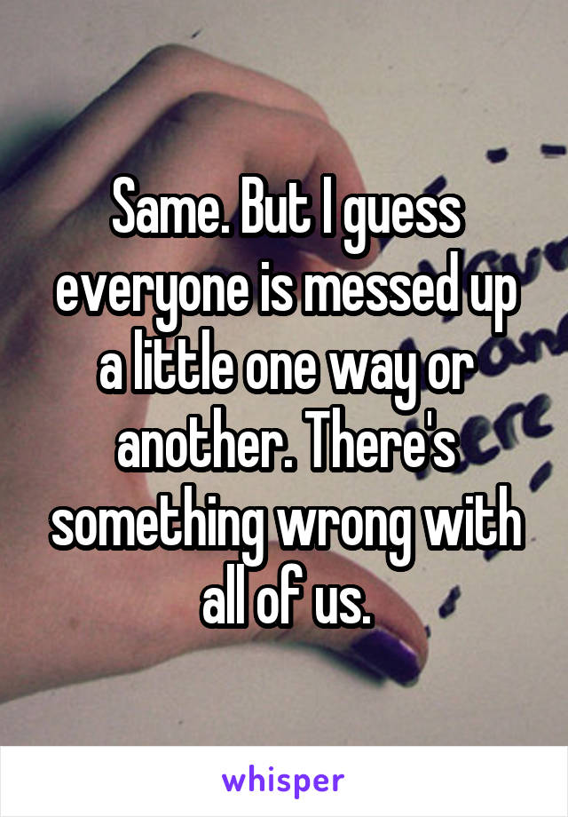 Same. But I guess everyone is messed up a little one way or another. There's something wrong with all of us.