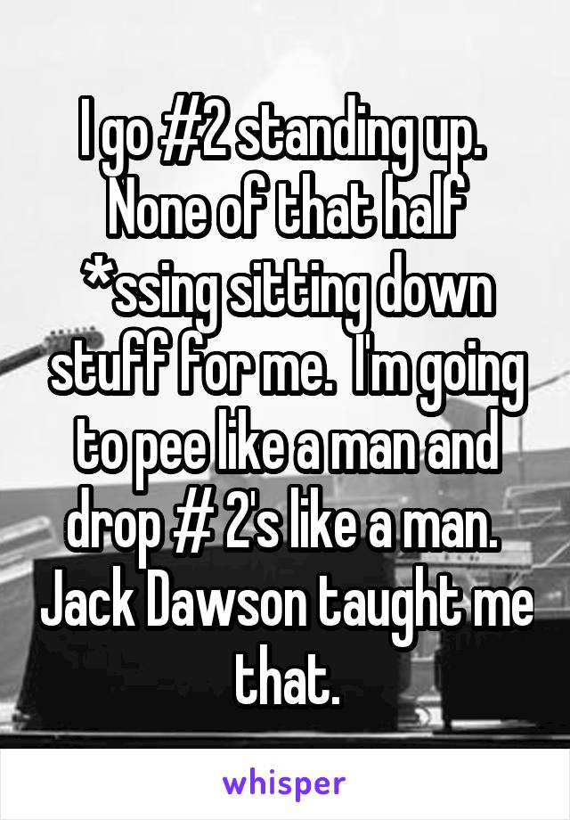I go #2 standing up.  None of that half *ssing sitting down stuff for me.  I'm going to pee like a man and drop # 2's like a man.  Jack Dawson taught me that.
