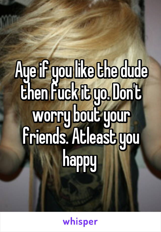 Aye if you like the dude then fuck it yo. Don't worry bout your friends. Atleast you happy 