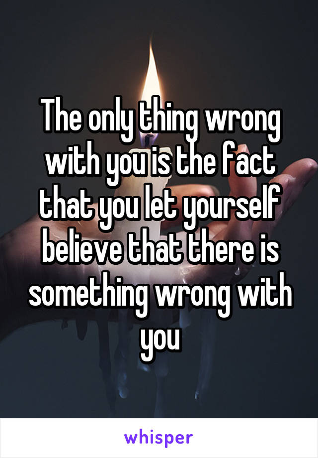 The only thing wrong with you is the fact that you let yourself believe that there is something wrong with you