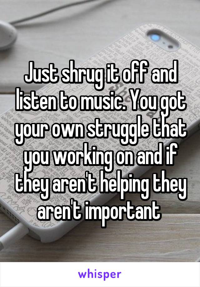 Just shrug it off and listen to music. You got your own struggle that you working on and if they aren't helping they aren't important 