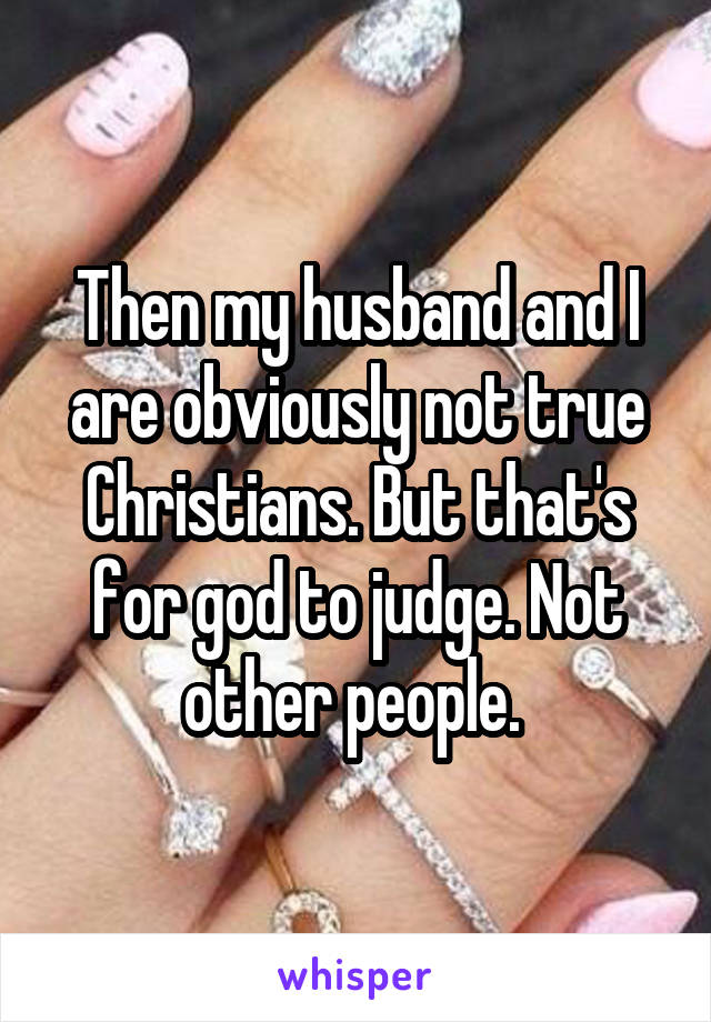 Then my husband and I are obviously not true Christians. But that's for god to judge. Not other people. 