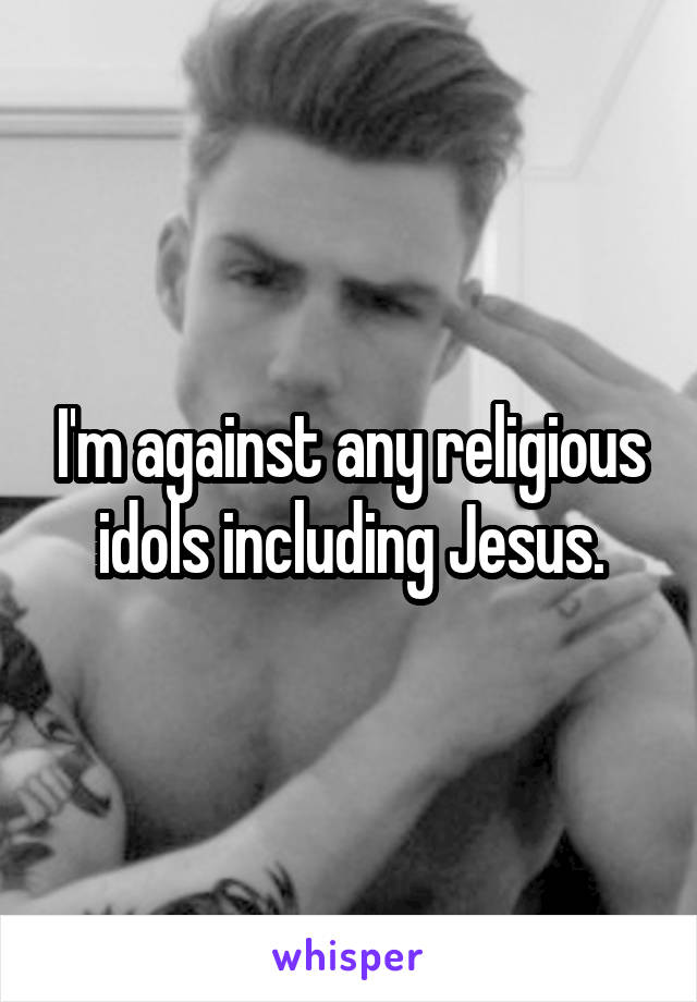 I'm against any religious idols including Jesus.