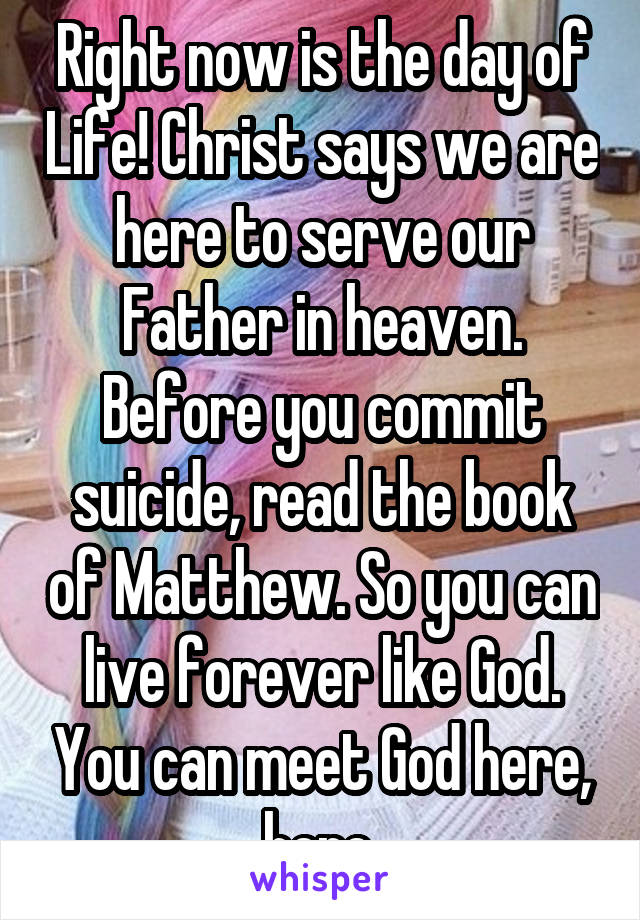 Right now is the day of Life! Christ says we are here to serve our Father in heaven. Before you commit suicide, read the book of Matthew. So you can live forever like God. You can meet God here, here.