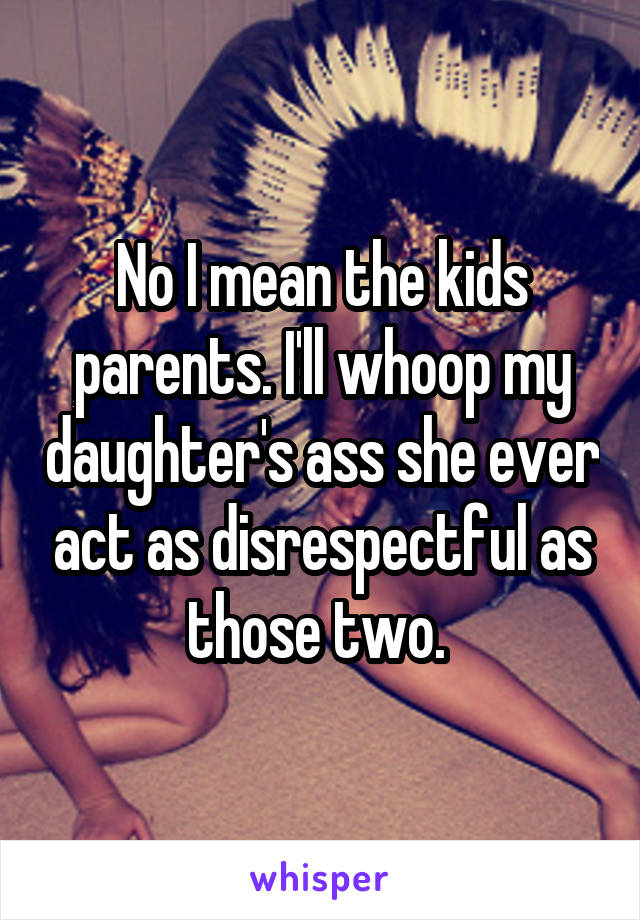 No I mean the kids parents. I'll whoop my daughter's ass she ever act as disrespectful as those two. 