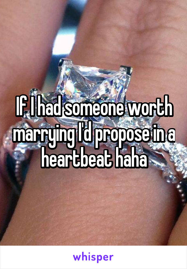 If I had someone worth marrying I'd propose in a heartbeat haha