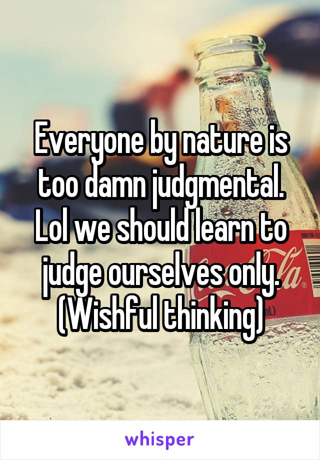 Everyone by nature is too damn judgmental. Lol we should learn to judge ourselves only. (Wishful thinking)