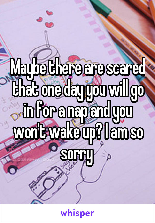 Maybe there are scared that one day you will go in for a nap and you won't wake up? I am so sorry 