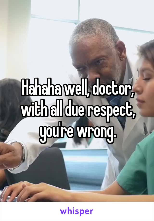 Hahaha well, doctor, with all due respect, you're wrong.