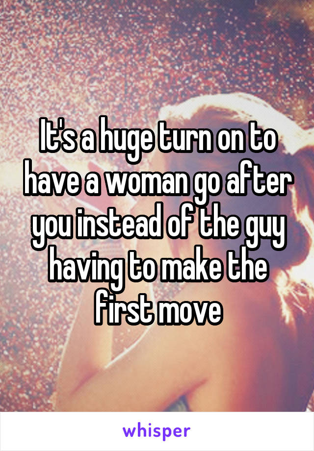 It's a huge turn on to have a woman go after you instead of the guy having to make the first move
