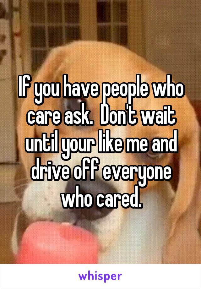 If you have people who care ask.  Don't wait until your like me and drive off everyone who cared.
