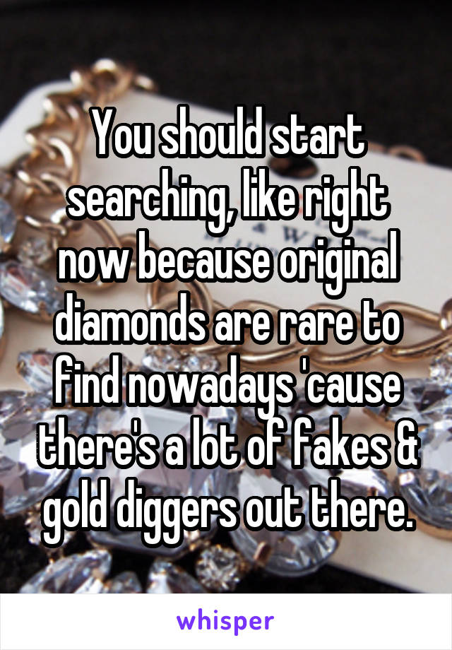 You should start searching, like right now because original diamonds are rare to find nowadays 'cause there's a lot of fakes & gold diggers out there.