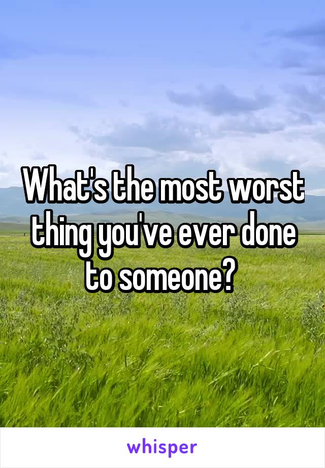 What's the most worst thing you've ever done to someone? 