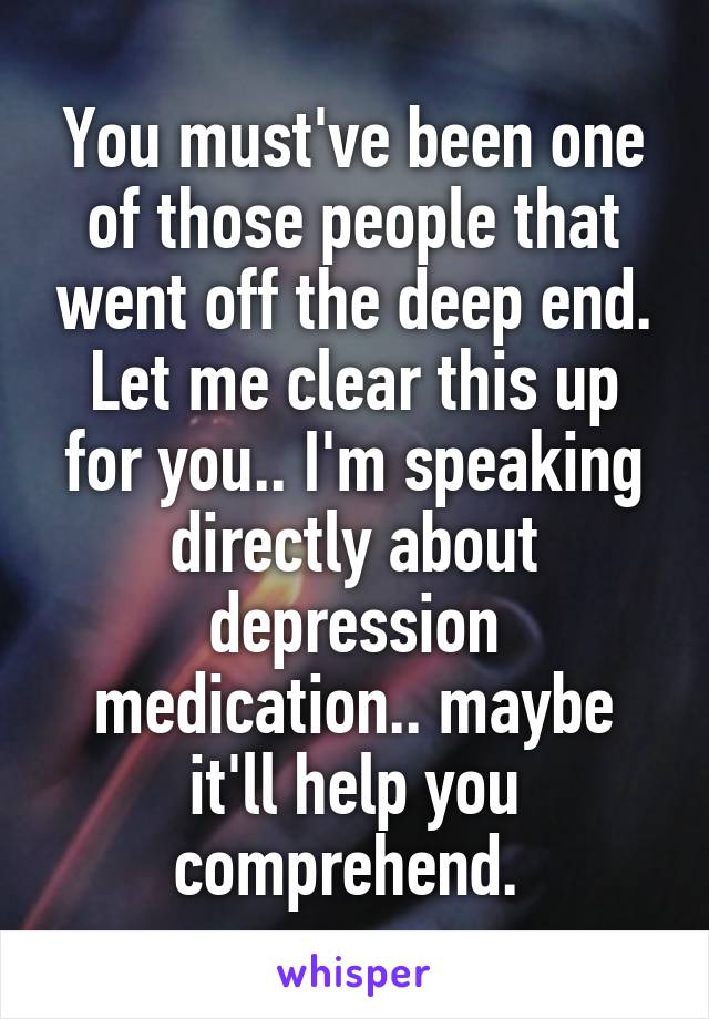 You must've been one of those people that went off the deep end. Let me clear this up for you.. I'm speaking directly about depression medication.. maybe it'll help you comprehend. 