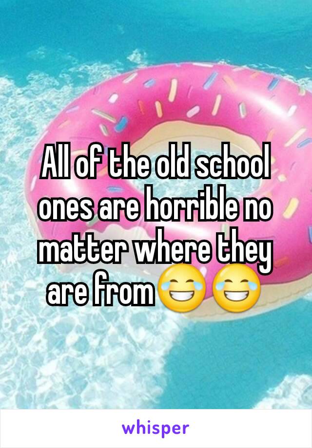 All of the old school ones are horrible no matter where they are from😂😂