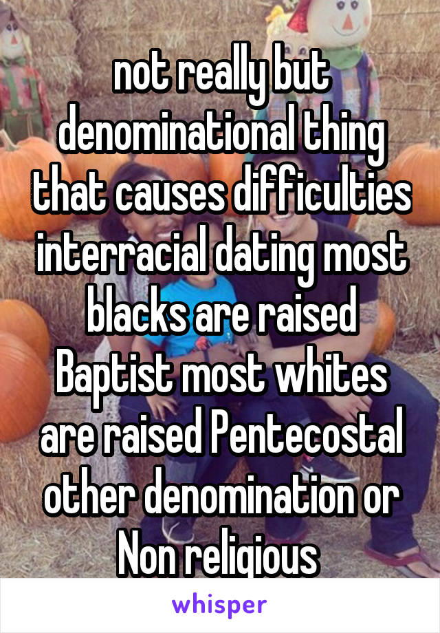  not really but denominational thing that causes difficulties interracial dating most blacks are raised Baptist most whites are raised Pentecostal other denomination or Non religious 