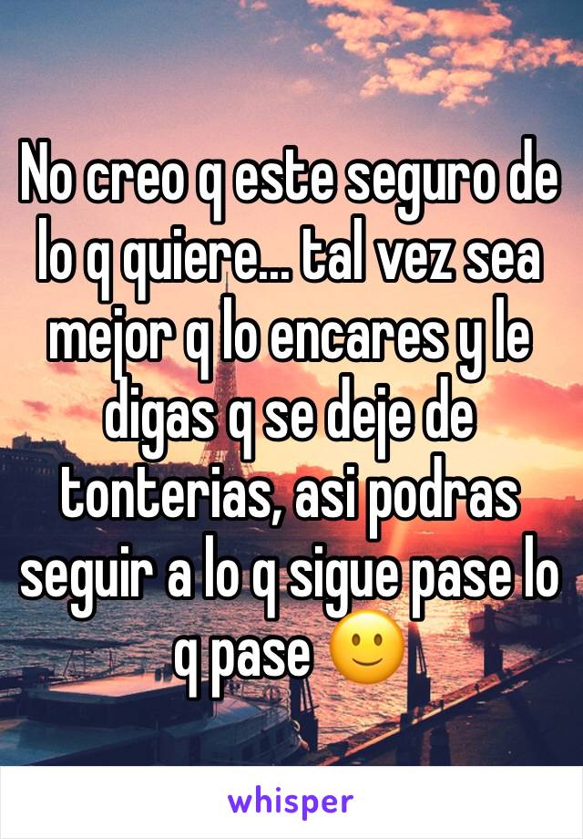 No creo q este seguro de lo q quiere... tal vez sea mejor q lo encares y le digas q se deje de tonterias, asi podras seguir a lo q sigue pase lo q pase 🙂