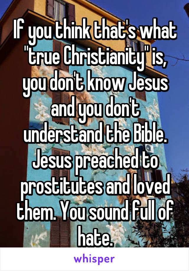If you think that's what "true Christianity" is, you don't know Jesus and you don't understand the Bible. Jesus preached to prostitutes and loved them. You sound full of hate.