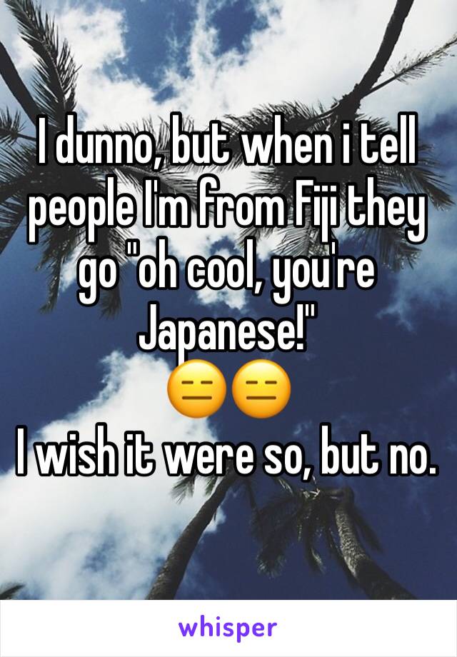 I dunno, but when i tell people I'm from Fiji they go "oh cool, you're Japanese!" 
😑😑
I wish it were so, but no. 